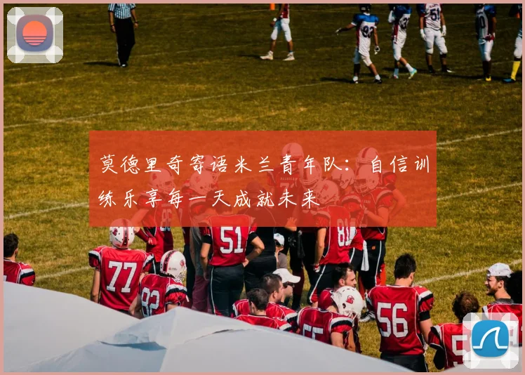 莫德里奇寄语米兰青年队：自信训练乐享每一天成就未来