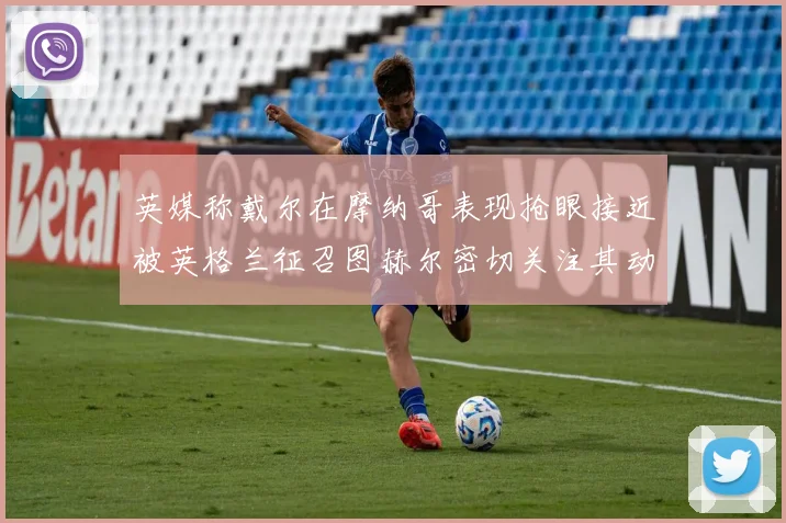 英媒称戴尔在摩纳哥表现抢眼接近被英格兰征召图赫尔密切关注其动态
