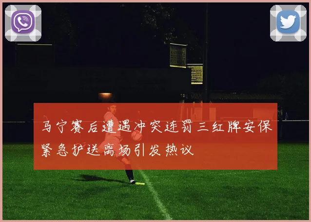 马宁赛后遭遇冲突连罚三红牌安保紧急护送离场引发热议