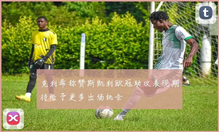 克利希称赞斯凯利欧冠助攻表现期待给予更多出场机会