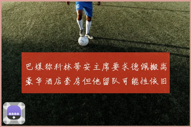 巴媒称科林蒂安主席要求德佩搬离豪华酒店套房但他留队可能性依旧较大