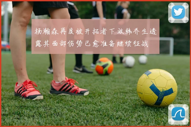 杨瀚森再度被开拓者下放韩乔生透露其面部伤势已愈准备继续征战