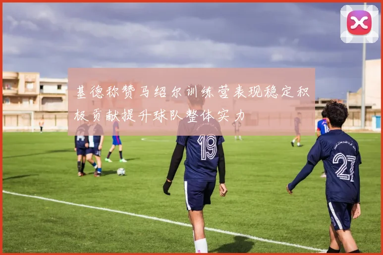 基德称赞马绍尔训练营表现稳定积极贡献提升球队整体实力