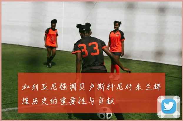加利亚尼强调贝卢斯科尼对米兰辉煌历史的重要性与贡献