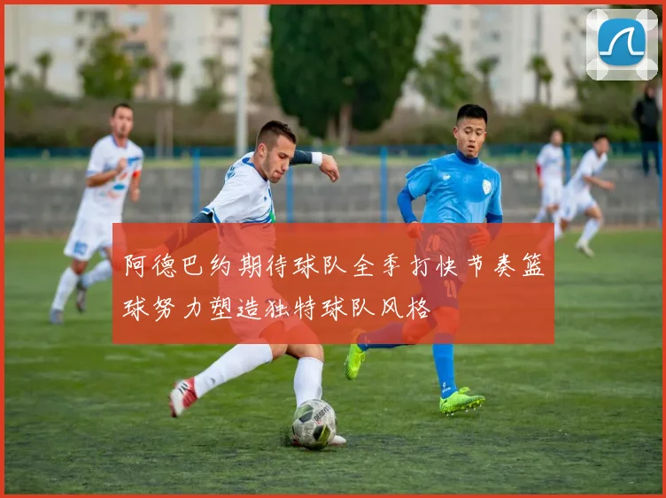 阿德巴约期待球队全季打快节奏篮球努力塑造独特球队风格