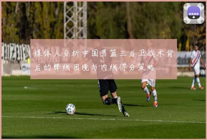媒体人分析中国男篮三后卫战术背后的锋线困境与内线得分策略