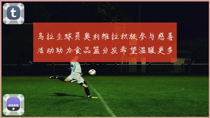 乌拉圭球员奥利维拉积极参与慈善活动助力食品篮分发希望温暖更多需要帮助的人