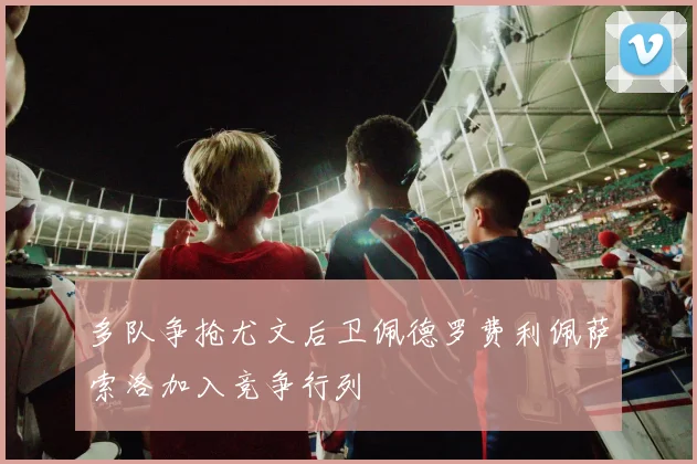 多队争抢尤文后卫佩德罗费利佩萨索洛加入竞争行列