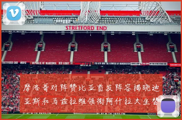 摩洛哥对阵赞比亚首发阵容揭晓迪亚斯和马兹拉维领衔阿什拉夫坐替补席