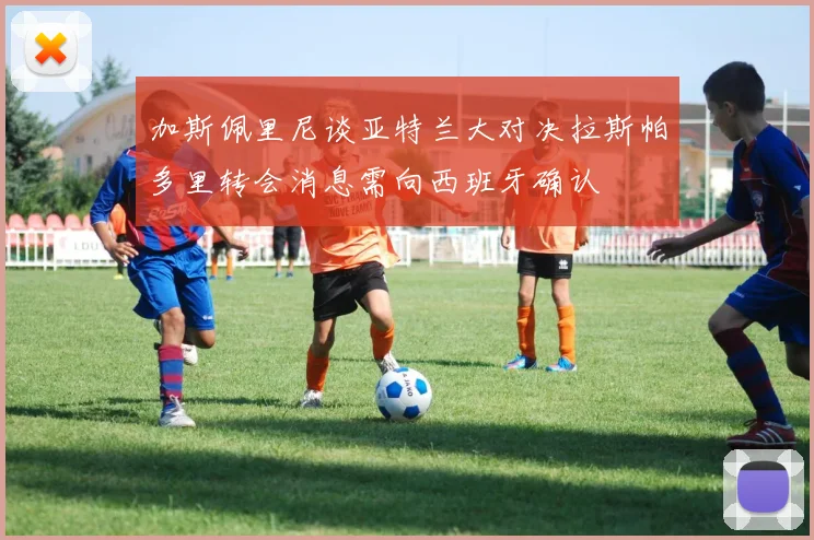 加斯佩里尼谈亚特兰大对决拉斯帕多里转会消息需向西班牙确认