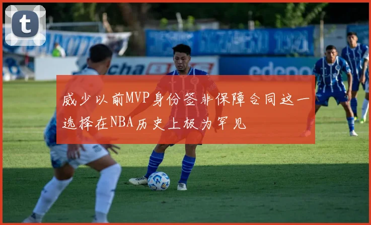 威少以前MVP身份签非保障合同这一选择在NBA历史上极为罕见