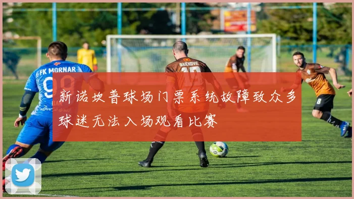新诺坎普球场门票系统故障致众多球迷无法入场观看比赛