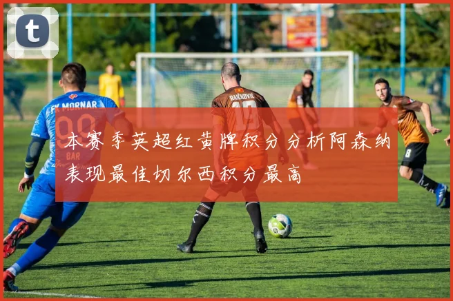 本赛季英超红黄牌积分分析阿森纳表现最佳切尔西积分最高