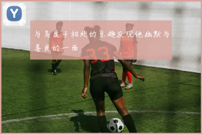 与乌度卡相处的乐趣发现他幽默与善良的一面