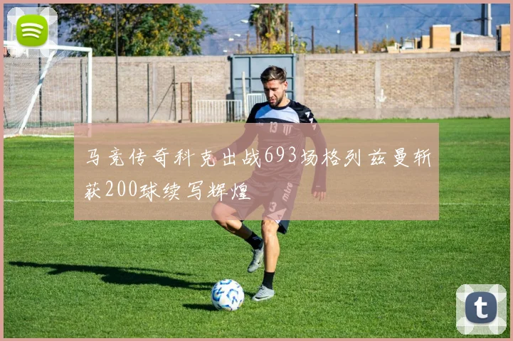 马竞传奇科克出战693场格列兹曼斩获200球续写辉煌