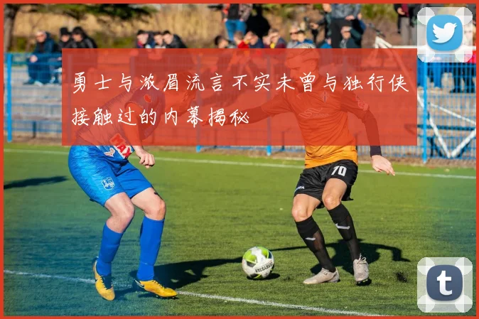勇士与浓眉流言不实未曾与独行侠接触过的内幕揭秘