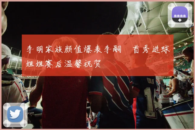 李明家族颜值爆表李嗣镕首秀进球姐姐赛后温馨祝贺