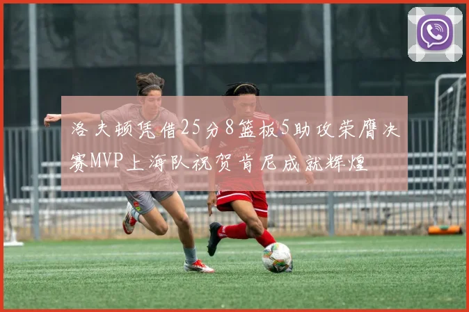 洛夫顿凭借25分8篮板5助攻荣膺决赛MVP上海队祝贺肯尼成就辉煌