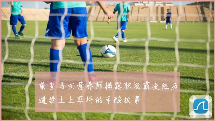 前皇马女营养师揭露职场霸凌经历遭禁止上草坪的辛酸故事