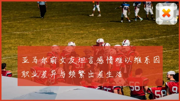 亚马尔前女友坦言感情难以维系因职业差异与频繁出差生活