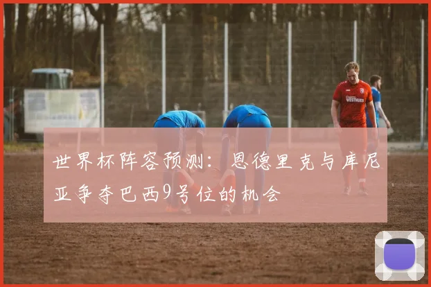 世界杯阵容预测：恩德里克与库尼亚争夺巴西9号位的机会