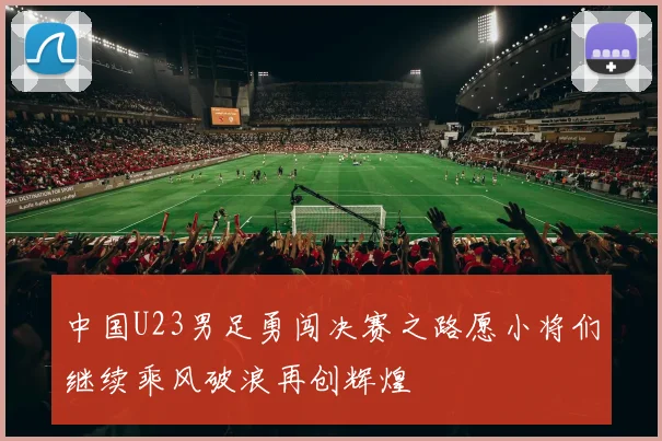 中国U23男足勇闯决赛之路愿小将们继续乘风破浪再创辉煌
