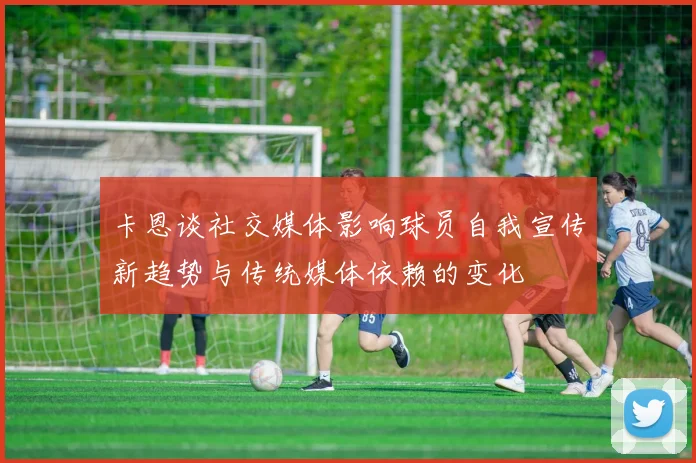 卡恩谈社交媒体影响球员自我宣传新趋势与传统媒体依赖的变化