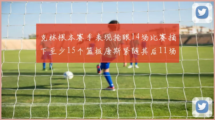 克林根本赛季表现抢眼14场比赛摘下至少15个篮板唐斯紧随其后11场精彩表现