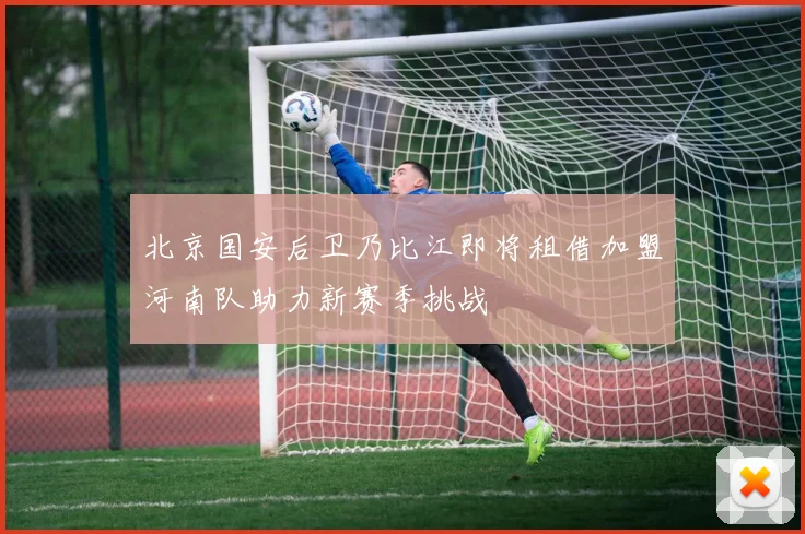 北京国安后卫乃比江即将租借加盟河南队助力新赛季挑战